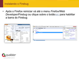 Instalando o Firebug

• Após o Firefox reiniciar vá até o menu Firefox/Web
  Developer/Firebug ou clique sobre o botão      para habilitar
  a barra do Firebug




www.qualister.com.br
 