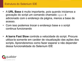 Estrutura do Selenium IDE

• A URL Base é muito importante, pois quando iniciamos a
  gravação do script um comando chamado open é
  adicionado com o endereço da página, menos a base de
  acesso.
• Com isso podemos trocar o endereço base e o script
  continua funcionando

• A barra Fast Slow controla a velocidade do script. Procure
  utiliza-la somente em caráter de visualização das ações dos
  scripts. Aprenderemos como fazer esperar e não depender
  dessa funcionalidade do Selenium IDE



www.qualister.com.br
 