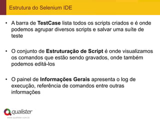 Estrutura do Selenium IDE

• A barra de TestCase lista todos os scripts criados e é onde
  podemos agrupar diversos scripts e salvar uma suíte de
  teste

• O conjunto de Estruturação de Script é onde visualizamos
  os comandos que estão sendo gravados, onde também
  podemos editá-los

• O painel de Informações Gerais apresenta o log de
  execução, referência de comandos entre outras
  informações



www.qualister.com.br
 