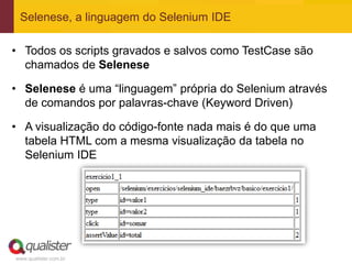 Selenese, a linguagem do Selenium IDE

• Todos os scripts gravados e salvos como TestCase são
  chamados de Selenese

• Selenese é uma “linguagem” própria do Selenium através
  de comandos por palavras-chave (Keyword Driven)

• A visualização do código-fonte nada mais é do que uma
  tabela HTML com a mesma visualização da tabela no
  Selenium IDE




www.qualister.com.br
 