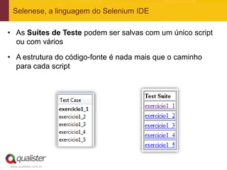 Selenese, a linguagem do Selenium IDE

• As Suítes de Teste podem ser salvas com um único script
  ou com vários

• A estrutura do código-fonte é nada mais que o caminho
  para cada script




www.qualister.com.br
 