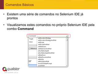 Comandos Básicos

• Existem uma série de comandos no Selenium IDE já
  prontos

• Visualizamos estes comandos no próprio Selenium IDE pela
  combo Command




www.qualister.com.br
 