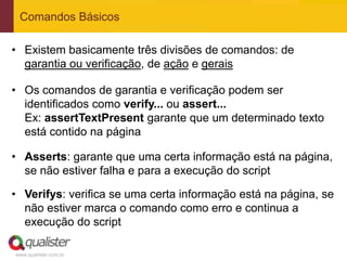 Comandos Básicos

• Existem basicamente três divisões de comandos: de
  garantia ou verificação, de ação e gerais

• Os comandos de garantia e verificação podem ser
  identificados como verify... ou assert...
  Ex: assertTextPresent garante que um determinado texto
  está contido na página

• Asserts: garante que uma certa informação está na página,
  se não estiver falha e para a execução do script

• Verifys: verifica se uma certa informação está na página, se
  não estiver marca o comando como erro e continua a
  execução do script

www.qualister.com.br
 