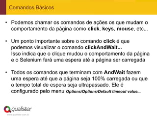 Comandos Básicos

• Podemos chamar os comandos de ações os que mudam o
  comportamento da página como click, keys, mouse, etc...

• Um ponto importante sobre o comando click é que
  podemos visualizar o comando clickAndWait...
  Isso indica que o clique mudou o comportamento da página
  e o Selenium fará uma espera até a página ser carregada

• Todos os comandos que terminam com AndWait fazem
  uma espera até que a página seja 100% carregada ou que
  o tempo total de espera seja ultrapassado. Ele é
  configurado pelo menu Options/Options/Default timeout value...



www.qualister.com.br
 