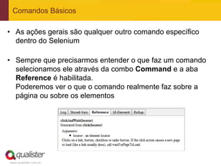 Comandos Básicos

• As ações gerais são qualquer outro comando específico
  dentro do Selenium

• Sempre que precisarmos entender o que faz um comando
  selecionamos ele através da combo Command e a aba
  Reference é habilitada.
  Poderemos ver o que o comando realmente faz sobre a
  página ou sobre os elementos




www.qualister.com.br
 