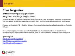 Instrutor

Elias Nogueira
Email: elias.nogueira@gmail.com
Blog: http://sembugs.blogspot.com
Arquiteto de Teste de Software com ênfase em automação de Teste. Atualmente trabalha como Consultor
Técnico na linha de ALM da Hewlett Packard e Consultor em Automação e Teste e Instrutor na Qualister.

Possui a certificação CSTE – Certified Software Tester pela QAI e possui uma Pos Graduação em Teste de
Software

Já deu diversas palestras sobre Java e Teste de Software. Ativo na comunidade de Teste também
coordenou alguns eventos e encontros de testes, como no Testadores e no The Developers Conference

@eliasnogueira
http://sembugs.blogspot.com
http://slideshare.net/elias.nogueira
http://about.ne/eliasnogueira




 www.qualister.com.br
 