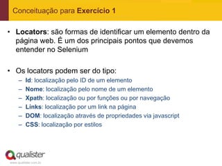 Conceituação para Exercício 1

• Locators: são formas de identificar um elemento dentro da
  página web. É um dos principais pontos que devemos
  entender no Selenium

• Os locators podem ser do tipo:
     –   Id: localização pelo ID de um elemento
     –   Nome: localização pelo nome de um elemento
     –   Xpath: localização ou por funções ou por navegação
     –   Links: localização por um link na página
     –   DOM: localização através de propriedades via javascript
     –   CSS: localização por estilos




www.qualister.com.br
 