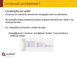 Conceituação para Exercício 1

• Localização por xpath
• Encontra um elemento através da navegação entre os elementos

• No exemplo abaixo podemos localiza qualquer elemento por xpath e de
  diversas formas....

• Ex: //input[3] irá encontrar o botão de login

         //input[@name=“continue” and @type=“button” ] irá encontrar o
            botão de limpar




www.qualister.com.br
 