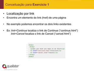 Conceituação para Exercício 1

• Localização por link
• Encontra um elemento do link (href) de uma página

• No exemplo podemos encontrar os dois links existentes

• Ex: link=Continue localiza o link de Continue (“continue.html”)
      link=Cancel localiza o link de Cancel (“cancel.html”)




www.qualister.com.br
 