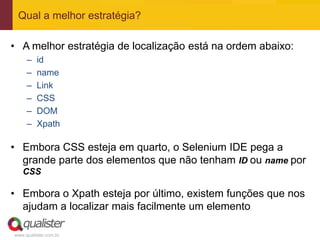 Qual a melhor estratégia?

• A melhor estratégia de localização está na ordem abaixo:
     –   id
     –   name
     –   Link
     –   CSS
     –   DOM
     –   Xpath

• Embora CSS esteja em quarto, o Selenium IDE pega a
  grande parte dos elementos que não tenham ID ou name por
   CSS

• Embora o Xpath esteja por último, existem funções que nos
  ajudam a localizar mais facilmente um elemento

www.qualister.com.br
 
