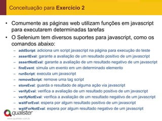 Conceituação para Exercício 2

• Comumente as páginas web utilizam funções em javascript
  para executarem determinadas tarefas
• O Selenium tem diversos suportes para javascript, como os
  comandos abaixo:
     – addScript: adiciona um script javascript na página para execução do teste
     – assertEval: garante a avaliação de um resultado positivo de um javascript
     – assertNotEval: garante a avaliação de um resultado negativo de um javascript
     – fireEvent: simula um evento em um determinado elemento
     – runScript: executa um javascript
     – removeScript: remove uma tag script
     – storeEval: guarda o resultado de alguma ação via javascript
     – verifyEval: verifica a avaliação de um resultado positivo de um javascript
     – verifyNotEval: verifica a avaliação de um resultado negativo de um javascript
     – waitForEval: espera por algum resultado positivo de um javascript
     – waitForNotEval: espera por algum resultado negativo de um javascript

www.qualister.com.br
 