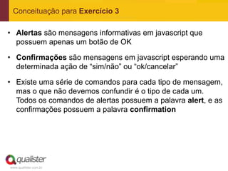 Conceituação para Exercício 3

• Alertas são mensagens informativas em javascript que
  possuem apenas um botão de OK

• Confirmações são mensagens em javascript esperando uma
  determinada ação de “sim/não” ou “ok/cancelar”

• Existe uma série de comandos para cada tipo de mensagem,
  mas o que não devemos confundir é o tipo de cada um.
  Todos os comandos de alertas possuem a palavra alert, e as
  confirmações possuem a palavra confirmation




www.qualister.com.br
 
