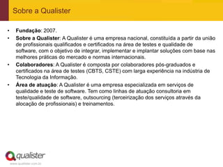 Sobre a Qualister

•      Fundação: 2007.
•      Sobre a Qualister: A Qualister é uma empresa nacional, constituída a partir da união
       de profissionais qualificados e certificados na área de testes e qualidade de
       software, com o objetivo de integrar, implementar e implantar soluções com base nas
       melhores práticas do mercado e normas internacionais.
•      Colaboradores: A Qualister é composta por colaboradores pós-graduados e
       certificados na área de testes (CBTS, CSTE) com larga experiência na indústria de
       Tecnologia da Informação.
•      Área de atuação: A Qualister é uma empresa especializada em serviços de
       qualidade e teste de software. Tem como linhas de atuação consultoria em
       teste/qualidade de software, outsourcing (terceirização dos serviços através da
       alocação de profissionais) e treinamentos.




    www.qualister.com.br
 