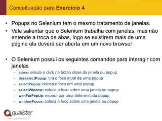 Conceituação para Exercício 4

• Popups no Selenium tem o mesmo tratamento de janelas.
• Vale salientar que o Selenium trabalha com janelas, mas não
  entende a troca de abas, logo se existirem mais de uma
  página ela deverá ser aberta em um novo browser

• O Selenium possui os seguintes comandos para interagir com
  janelas
     – close: simula o click no botão close da janela ou popup
     – descelectPopup: tira o foco atual de uma popup
     – selectPopup: coloca o foco em uma popup
     – selectWindow: coloca o foco sobre uma janela ou popup
     – waitForPopUp: espera por uma determinada popup
     – windowFocus: coloca o foco sobre uma janela ou popup



www.qualister.com.br
 