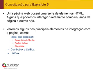 Conceituação para Exercício 5

• Uma página web possui uma série de elementos HTML.
  Alguns que podemos interagir diretamente como usuários da
  página e outros não.

• Veremos alguns dos principais elementos de integração com
  a página, como:
     – Input: que pode ser:
            • Caixa de texto/Senha
            • Radion button
            • Checkbox
     – Combobox e ListBox
     – ListBox




www.qualister.com.br
 