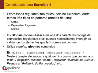 Conceituação para Exercício 6

• Expressões regulares são muito uteis no Selenium, onde
  temos três tipos de patterns (modos de uso):
     – Global
     – Expressões Regulares
     – Exatos

• Os Globais podem utilizar a maioria dos caracteres coringa de
  expressões regulares e é util quando necessitamos interagir ou
  validar certos elementos que tem nomes em comum.
• Utiliza o prefixo glob nos comandos

   Ex: click | link=glob: Pesquisar Relatorio *
   Neste exemplo ele encontra qualquer link com o que contenha o
   texto “Pesquisar Relatorio” como “Pesquisar Relatorio de Cliente”,
   Pesquisar “Relatório de Fornecedor,” etc..

www.qualister.com.br
 