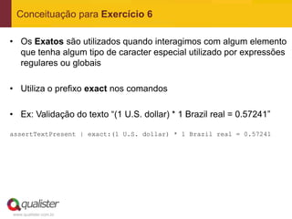 Conceituação para Exercício 6

• Os Exatos são utilizados quando interagimos com algum elemento
  que tenha algum tipo de caracter especial utilizado por expressões
  regulares ou globais

• Utiliza o prefixo exact nos comandos

• Ex: Validação do texto “(1 U.S. dollar) * 1 Brazil real = 0.57241”

assertTextPresent | exact:(1 U.S. dollar) * 1 Brazil real = 0.57241




www.qualister.com.br
 