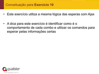 Conceituação para Exercício 10

• Este exercício utiliza a mesma lógica das esperas com Ajax

• A dica para este exercício é identificar como é o
  comportamento de cada combo e utilizar os comandos para
  esperar pelas informações certas




www.qualister.com.br
 