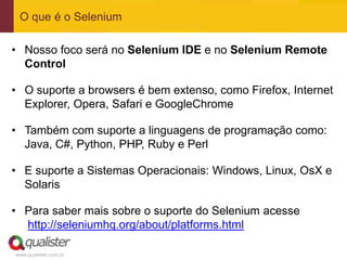 O que é o Selenium

• Nosso foco será no Selenium IDE e no Selenium Remote
  Control

• O suporte a browsers é bem extenso, como Firefox, Internet
  Explorer, Opera, Safari e GoogleChrome

• Também com suporte a linguagens de programação como:
  Java, C#, Python, PHP, Ruby e Perl

• E suporte a Sistemas Operacionais: Windows, Linux, OsX e
  Solaris

• Para saber mais sobre o suporte do Selenium acesse
  http://seleniumhq.org/about/platforms.html

www.qualister.com.br
 