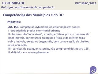 LEGITIMIDADE OUTUBRO/2012
Outorgas constitucionais de competência
Competências dos Municípios e do DF:
Art. 156. Compete aos Municípios instituir impostos sobre:
I - propriedade predial e territorial urbana;
II - transmissão "inter vivos", a qualquer título, por ato oneroso, de
bens imóveis, por natureza ou acessão física, e de direitos reais
sobre imóveis, exceto os de garantia, bem como cessão de direitos
a sua aquisição;
III - serviços de qualquer natureza, não compreendidos no art. 155,
II, definidos em lei complementar.
Impostos:
 