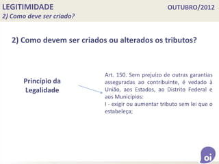 LEGITIMIDADE OUTUBRO/2012
2) Como deve ser criado?
2) Como devem ser criados ou alterados os tributos?
Princípio da
Legalidade
Art. 150. Sem prejuízo de outras garantias
asseguradas ao contribuinte, é vedado à
União, aos Estados, ao Distrito Federal e
aos Municípios:
I - exigir ou aumentar tributo sem lei que o
estabeleça;
 