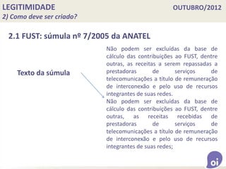 LEGITIMIDADE OUTUBRO/2012
2) Como deve ser criado?
2.1 FUST: súmula nº 7/2005 da ANATEL
Texto da súmula
Não podem ser excluídas da base de
cálculo das contribuições ao FUST, dentre
outras, as receitas a serem repassadas a
prestadoras de serviços de
telecomunicações a título de remuneração
de interconexão e pelo uso de recursos
integrantes de suas redes.
Não podem ser excluídas da base de
cálculo das contribuições ao FUST, dentre
outras, as receitas recebidas de
prestadoras de serviços de
telecomunicações a título de remuneração
de interconexão e pelo uso de recursos
integrantes de suas redes;
 