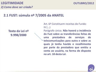 LEGITIMIDADE OUTUBRO/2012
2) Como deve ser criado?
2.1 FUST: súmula nº 7/2005 da ANATEL
Texto da Lei nº
9.998/2000
Art. 6º Constituem receitas do Fundo:
IV (...)
Parágrafo único. Não haverá a incidência
do Fust sobre as transferências feitas de
uma prestadora de serviços de
telecomunicações para outra e sobre as
quais já tenha havido o recolhimento
por parte da prestadora que emitiu a
conta ao usuário, na forma do disposto
no art. 10 desta Lei.
 