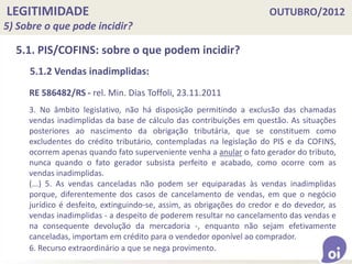 LEGITIMIDADE OUTUBRO/2012
5) Sobre o que pode incidir?
5.1. PIS/COFINS: sobre o que podem incidir?
5.1.2 Vendas inadimplidas:
RE 586482/RS - rel. Min. Dias Toffoli, 23.11.2011
3. No âmbito legislativo, não há disposição permitindo a exclusão das chamadas
vendas inadimplidas da base de cálculo das contribuições em questão. As situações
posteriores ao nascimento da obrigação tributária, que se constituem como
excludentes do crédito tributário, contempladas na legislação do PIS e da COFINS,
ocorrem apenas quando fato superveniente venha a anular o fato gerador do tributo,
nunca quando o fato gerador subsista perfeito e acabado, como ocorre com as
vendas inadimplidas.
(...) 5. As vendas canceladas não podem ser equiparadas às vendas inadimplidas
porque, diferentemente dos casos de cancelamento de vendas, em que o negócio
jurídico é desfeito, extinguindo-se, assim, as obrigações do credor e do devedor, as
vendas inadimplidas - a despeito de poderem resultar no cancelamento das vendas e
na consequente devolução da mercadoria -, enquanto não sejam efetivamente
canceladas, importam em crédito para o vendedor oponível ao comprador.
6. Recurso extraordinário a que se nega provimento.
 