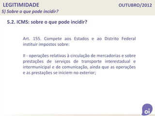 LEGITIMIDADE OUTUBRO/2012
5) Sobre o que pode incidir?
5.2. ICMS: sobre o que pode incidir?
Art. 155. Compete aos Estados e ao Distrito Federal
instituir impostos sobre:
II - operações relativas à circulação de mercadorias e sobre
prestações de serviços de transporte interestadual e
intermunicipal e de comunicação, ainda que as operações
e as prestações se iniciem no exterior;
 