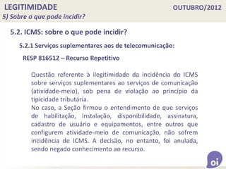LEGITIMIDADE OUTUBRO/2012
5) Sobre o que pode incidir?
5.2. ICMS: sobre o que pode incidir?
5.2.1 Serviços suplementares aos de telecomunicação:
RESP 816512 – Recurso Repetitivo
Questão referente à ilegitimidade da incidência do ICMS
sobre serviços suplementares ao serviços de comunicação
(atividade-meio), sob pena de violação ao princípio da
tipicidade tributária.
No caso, a Seção firmou o entendimento de que serviços
de habilitação, instalação, disponibilidade, assinatura,
cadastro de usuário e equipamentos, entre outros que
configurem atividade-meio de comunicação, não sofrem
incidência de ICMS. A decisão, no entanto, foi anulada,
sendo negado conhecimento ao recurso.
 