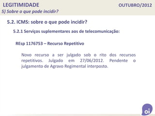 LEGITIMIDADE OUTUBRO/2012
5) Sobre o que pode incidir?
5.2. ICMS: sobre o que pode incidir?
5.2.1 Serviços suplementares aos de telecomunicação:
REsp 1176753 – Recurso Repetitivo
Novo recurso a ser julgado sob o rito dos recursos
repetitivos. Julgado em 27/06/2012. Pendente o
julgamento de Agravo Regimental interposto.
 