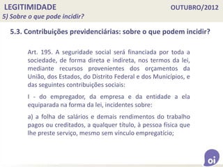 LEGITIMIDADE OUTUBRO/2012
5) Sobre o que pode incidir?
5.3. Contribuições previdenciárias: sobre o que podem incidir?
Art. 195. A seguridade social será financiada por toda a
sociedade, de forma direta e indireta, nos termos da lei,
mediante recursos provenientes dos orçamentos da
União, dos Estados, do Distrito Federal e dos Municípios, e
das seguintes contribuições sociais:
I - do empregador, da empresa e da entidade a ela
equiparada na forma da lei, incidentes sobre:
a) a folha de salários e demais rendimentos do trabalho
pagos ou creditados, a qualquer título, à pessoa física que
lhe preste serviço, mesmo sem vínculo empregatício;
 