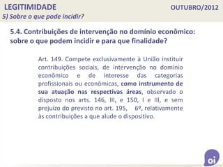 LEGITIMIDADE OUTUBRO/2012
5) Sobre o que pode incidir?
5.4. Contribuições de intervenção no domínio econômico:
sobre o que podem incidir e para que finalidade?
Art. 149. Compete exclusivamente à União instituir
contribuições sociais, de intervenção no domínio
econômico e de interesse das categorias
profissionais ou econômicas, como instrumento de
sua atuação nas respectivas áreas, observado o
disposto nos arts. 146, III, e 150, I e III, e sem
prejuízo do previsto no art. 195, 6º, relativamente
às contribuições a que alude o dispositivo.
 