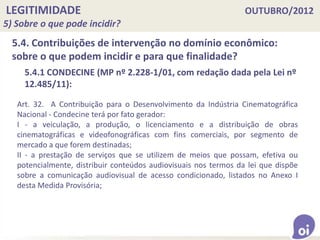 LEGITIMIDADE OUTUBRO/2012
5) Sobre o que pode incidir?
5.4. Contribuições de intervenção no domínio econômico:
sobre o que podem incidir e para que finalidade?
Art. 32. A Contribuição para o Desenvolvimento da Indústria Cinematográfica
Nacional - Condecine terá por fato gerador:
I - a veiculação, a produção, o licenciamento e a distribuição de obras
cinematográficas e videofonográficas com fins comerciais, por segmento de
mercado a que forem destinadas;
II - a prestação de serviços que se utilizem de meios que possam, efetiva ou
potencialmente, distribuir conteúdos audiovisuais nos termos da lei que dispõe
sobre a comunicação audiovisual de acesso condicionado, listados no Anexo I
desta Medida Provisória;
5.4.1 CONDECINE (MP nº 2.228-1/01, com redação dada pela Lei nº
12.485/11):
 