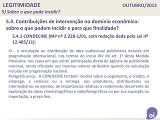 LEGITIMIDADE OUTUBRO/2012
5) Sobre o que pode incidir?
5.4. Contribuições de intervenção no domínio econômico:
sobre o que podem incidir e para que finalidade?
III - a veiculação ou distribuição de obra audiovisual publicitária incluída em
programação internacional, nos termos do inciso XIV do art. 1o desta Medida
Provisória, nos casos em que existir participação direta de agência de publicidade
nacional, sendo tributada nos mesmos valores atribuídos quando da veiculação
incluída em programação nacional.
Parágrafo único. A CONDECINE também incidirá sobre o pagamento, o crédito, o
emprego, a remessa ou a entrega, aos produtores, distribuidores ou
intermediários no exterior, de importâncias relativas a rendimento decorrente da
exploração de obras cinematográficas e videofonográficas ou por sua aquisição ou
importação, a preço fixo.
5.4.1 CONDECINE (MP nº 2.228-1/01, com redação dada pela Lei nº
12.485/11):
 