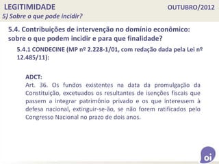 LEGITIMIDADE OUTUBRO/2012
5) Sobre o que pode incidir?
5.4. Contribuições de intervenção no domínio econômico:
sobre o que podem incidir e para que finalidade?
5.4.1 CONDECINE (MP nº 2.228-1/01, com redação dada pela Lei nº
12.485/11):
ADCT:
Art. 36. Os fundos existentes na data da promulgação da
Constituição, excetuados os resultantes de isenções fiscais que
passem a integrar patrimônio privado e os que interessem à
defesa nacional, extinguir-se-ão, se não forem ratificados pelo
Congresso Nacional no prazo de dois anos.
 