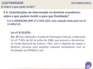 LEGITIMIDADE OUTUBRO/2012
5) Sobre o que pode incidir?
5.4. Contribuições de intervenção no domínio econômico:
sobre o que podem incidir e para que finalidade?
5.4.1 CONDECINE (MP nº 2.228-1/01, com redação dada pela Lei nº
12.485/11):
Lei nº 8.313/91:
Art. 4º Fica ratificado o Fundo de Promoção Cultural, criado pela
Lei nº 7.505, de 02 de julho de 1986, que passará a denominar-
se Fundo Nacional da Cultura - FNC, com o objetivo de captar e
destinar recursos para projetos culturais compatíveis com as
finalidades do PRONAC e de:
 
