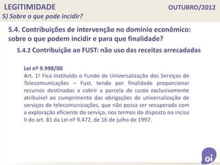 LEGITIMIDADE OUTUBRO/2012
5) Sobre o que pode incidir?
5.4. Contribuições de intervenção no domínio econômico:
sobre o que podem incidir e para que finalidade?
5.4.2 Contribuição ao FUST: não uso das receitas arrecadadas
Lei nº 9.998/00
Art. 1o Fica instituído o Fundo de Universalização dos Serviços de
Telecomunicações – Fust, tendo por finalidade proporcionar
recursos destinados a cobrir a parcela de custo exclusivamente
atribuível ao cumprimento das obrigações de universalização de
serviços de telecomunicações, que não possa ser recuperada com
a exploração eficiente do serviço, nos termos do disposto no inciso
II do art. 81 da Lei nº 9.472, de 16 de julho de 1997.
 