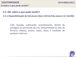LEGITIMIDADE OUTUBRO/2012
5) Sobre o que pode incidir?
5.5. ISS: sobre o que pode incidir?
3.04. locação, sublocação, arrendamento, direito de
passagem ou permissão de uso, compartilhado ou não, de
ferrovia, rodovia, postes, cabos, dutos e condutos de
qualquer natureza
5.5.1 Disponibilização de Estruturas (item 3.04 da lista anexa à LC 116/03):
 