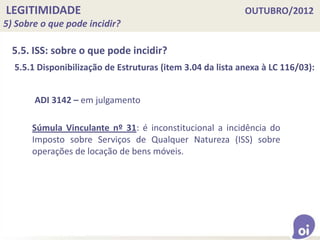 LEGITIMIDADE OUTUBRO/2012
5) Sobre o que pode incidir?
5.5. ISS: sobre o que pode incidir?
ADI 3142 – em julgamento
Súmula Vinculante nº 31: é inconstitucional a incidência do
Imposto sobre Serviços de Qualquer Natureza (ISS) sobre
operações de locação de bens móveis.
5.5.1 Disponibilização de Estruturas (item 3.04 da lista anexa à LC 116/03):
 