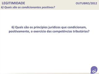 LEGITIMIDADE OUTUBRO/2012
6) Quais são os condicionantes positivos?
6) Quais são os princípios jurídicos que condicionam,
positivamente, o exercício das competências tributárias?
 