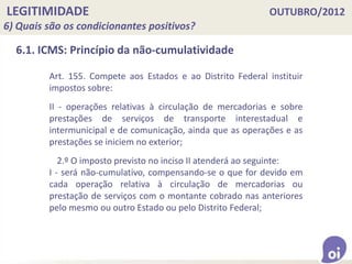 LEGITIMIDADE OUTUBRO/2012
6) Quais são os condicionantes positivos?
6.1. ICMS: Princípio da não-cumulatividade
Art. 155. Compete aos Estados e ao Distrito Federal instituir
impostos sobre:
II - operações relativas à circulação de mercadorias e sobre
prestações de serviços de transporte interestadual e
intermunicipal e de comunicação, ainda que as operações e as
prestações se iniciem no exterior;
2.º O imposto previsto no inciso II atenderá ao seguinte:
I - será não-cumulativo, compensando-se o que for devido em
cada operação relativa à circulação de mercadorias ou
prestação de serviços com o montante cobrado nas anteriores
pelo mesmo ou outro Estado ou pelo Distrito Federal;
 