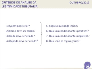 CRITÉRIOS DE ANÁLISE DA OUTUBRO/2012
LEGITIMIDADE TRIBUTÁRIA
1) Quem pode criar?
2) Como deve ser criado?
3) Onde deve ser criado?
4) Quando deve ser criado?
5) Sobre o que pode incidir?
6) Quais os condicionantes positivos?
7) Quais os condicionantes negativos?
8) Quais são as regras gerais?
 
