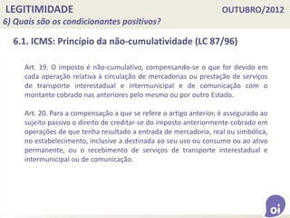 LEGITIMIDADE OUTUBRO/2012
6) Quais são os condicionantes positivos?
6.1. ICMS: Princípio da não-cumulatividade (LC 87/96)
Art. 19. O imposto é não-cumulativo, compensando-se o que for devido em
cada operação relativa à circulação de mercadorias ou prestação de serviços
de transporte interestadual e intermunicipal e de comunicação com o
montante cobrado nas anteriores pelo mesmo ou por outro Estado.
Art. 20. Para a compensação a que se refere o artigo anterior, é assegurado ao
sujeito passivo o direito de creditar-se do imposto anteriormente cobrado em
operações de que tenha resultado a entrada de mercadoria, real ou simbólica,
no estabelecimento, inclusive a destinada ao seu uso ou consumo ou ao ativo
permanente, ou o recebimento de serviços de transporte interestadual e
intermunicipal ou de comunicação.
 