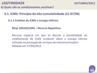 LEGITIMIDADE OUTUBRO/2012
6) Quais são os condicionantes positivos?
6.1. ICMS: Princípio da não-cumulatividade (LC 87/96)
REsp 1201635/MG – Recurso Repetitivo
Recurso especial em que se discute a possibilidade de
creditamento do ICMS incidente sobre a energia elétrica
utilizada na prestação de serviços de telecomunicações.
Afetado em 27/04/2012.
6.1.1 Créditos de ICMS e energia elétrica:
 