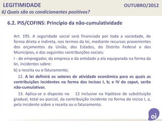 LEGITIMIDADE OUTUBRO/2012
6) Quais são os condicionantes positivos?
6.2. PIS/COFINS: Princípio da não-cumulatividade
Art. 195. A seguridade social será financiada por toda a sociedade, de
forma direta e indireta, nos termos da lei, mediante recursos provenientes
dos orçamentos da União, dos Estados, do Distrito Federal e dos
Municípios, e das seguintes contribuições sociais:
I - do empregador, da empresa e da entidade a ela equiparada na forma da
lei, incidentes sobre:
b) a receita ou o faturamento;
12. A lei definirá os setores de atividade econômica para os quais as
contribuições incidentes na forma dos incisos I, b; e IV do caput, serão
não-cumulativas.
13. Aplica-se o disposto no 12 inclusive na hipótese de substituição
gradual, total ou parcial, da contribuição incidente na forma do inciso I, a,
pela incidente sobre a receita ou o faturamento.
 