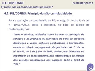 LEGITIMIDADE OUTUBRO/2012
6) Quais são os condicionantes positivos?
6.2. PIS/COFINS: Princípio da não-cumulatividade
Para a apuração da contribuição ao PIS, o artigo 3 , inciso II, da Lei
n 10.637/2002, prevê o desconto, na base de cálculo da
contribuição, dos:
“bens e serviços, utilizados como insumo na prestação de
serviços e na produção ou fabricação de bens ou produtos
destinados à venda, inclusive combustíveis e lubrificantes,
exceto em relação ao pagamento de que trata o art. 2o da Lei
nº 10.485, de 3 de julho de 2002, devido pelo fabricante ou
importador, ao concessionário, pela intermediação ou entrega
dos veículos classificados nas posições 87.03 e 87.04 da
TIPI.”
 