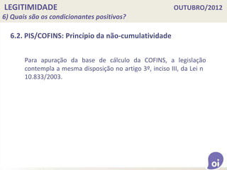 LEGITIMIDADE OUTUBRO/2012
6) Quais são os condicionantes positivos?
6.2. PIS/COFINS: Princípio da não-cumulatividade
Para apuração da base de cálculo da COFINS, a legislação
contempla a mesma disposição no artigo 3º, inciso III, da Lei n
10.833/2003.
 