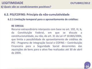 LEGITIMIDADE OUTUBRO/2012
6) Quais são os condicionantes positivos?
6.2. PIS/COFINS: Princípio da não-cumulatividade
RE 599316
Recurso extraordinário interposto com base no art. 102, III, b,
da Constituição Federal, em que se discute a
constitucionalidade, ou não, do art. 31 da Lei nº 10.865/2004,
que limita a possibilidade de aproveitamento de créditos de
PIS - Programa de Integração Social e COFINS – Contribuição
Financeira para a Seguridade Social decorrentes das
aquisições de bens para o ativo fixo realizadas até 30 de abril
de 2004.
6.2.1 Limitação temporal para o aproveitamento de créditos:
 