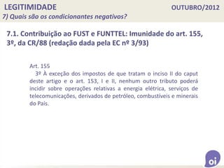 LEGITIMIDADE OUTUBRO/2012
7) Quais são os condicionantes negativos?
Art. 155
3º À exceção dos impostos de que tratam o inciso II do caput
deste artigo e o art. 153, I e II, nenhum outro tributo poderá
incidir sobre operações relativas a energia elétrica, serviços de
telecomunicações, derivados de petróleo, combustíveis e minerais
do País.
7.1. Contribuição ao FUST e FUNTTEL: Imunidade do art. 155,
3º, da CR/88 (redação dada pela EC nº 3/93)
 